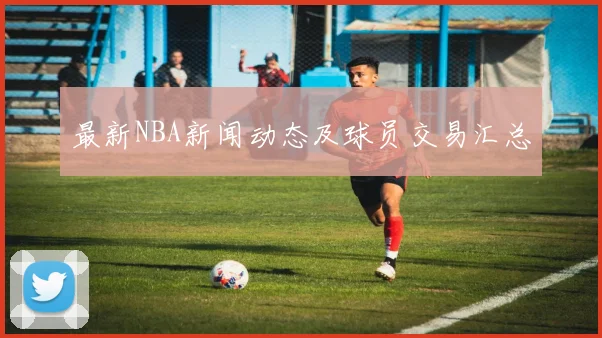 最新NBA新闻动态及球员交易汇总