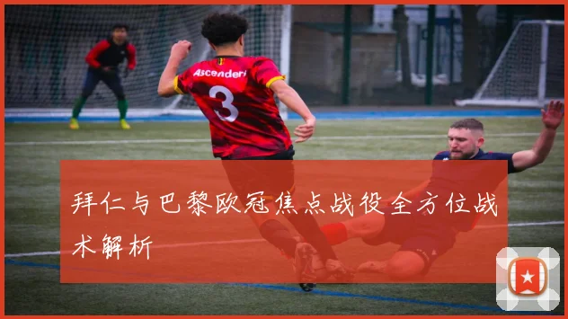 拜仁与巴黎欧冠焦点战役全方位战术解析