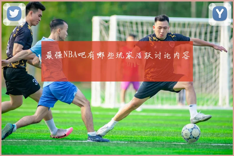 最强NBA吧有哪些玩家活跃讨论内容