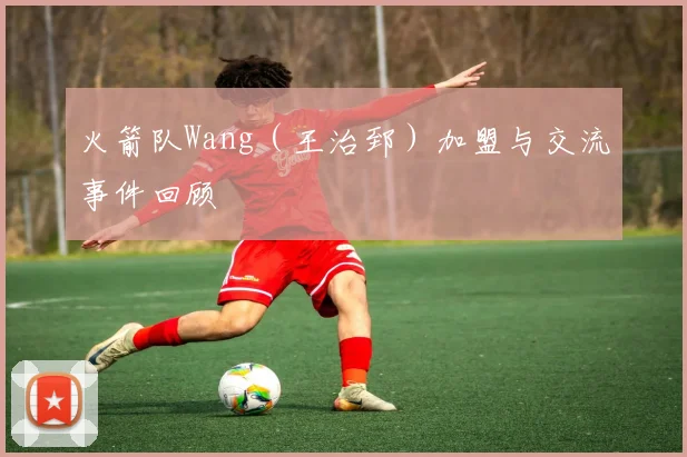 火箭队Wang（王治郅）加盟与交流事件回顾