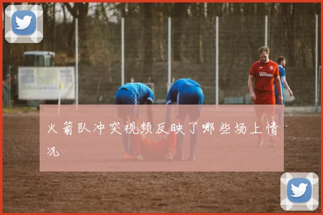 火箭队冲突视频反映了哪些场上情况